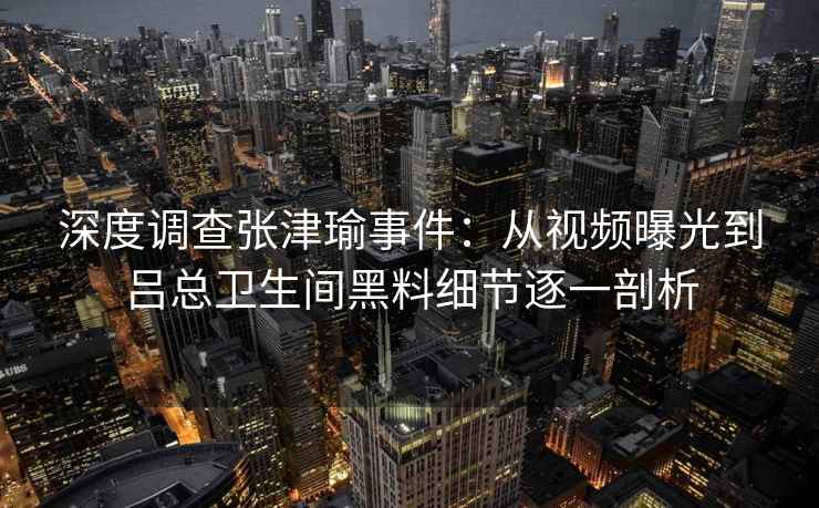 深度调查张津瑜事件：从视频曝光到吕总卫生间黑料细节逐一剖析