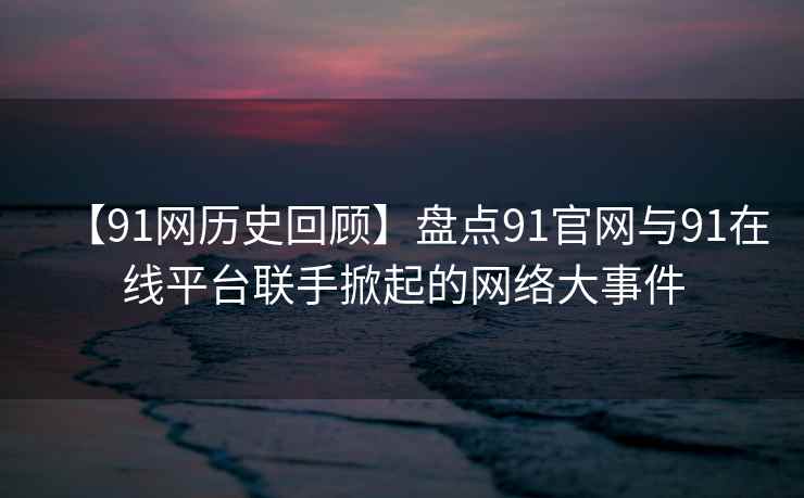 【91网历史回顾】盘点91官网与91在线平台联手掀起的网络大事件