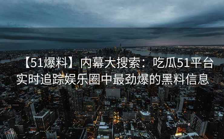 【51爆料】内幕大搜索：吃瓜51平台实时追踪娱乐圈中最劲爆的黑料信息