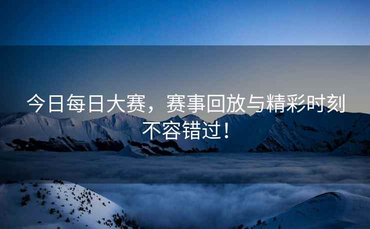 今日每日大赛，赛事回放与精彩时刻不容错过！