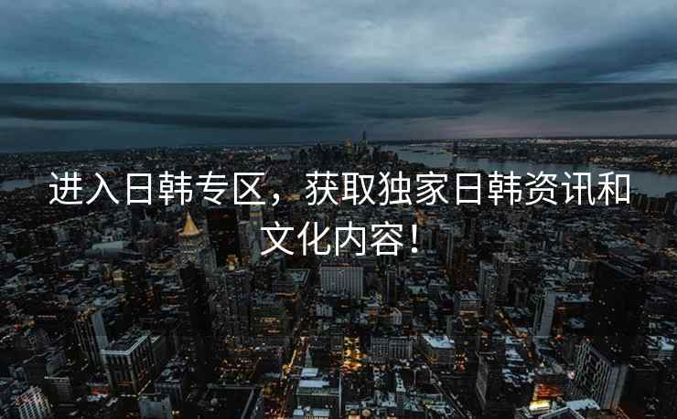 进入日韩专区，获取独家日韩资讯和文化内容！