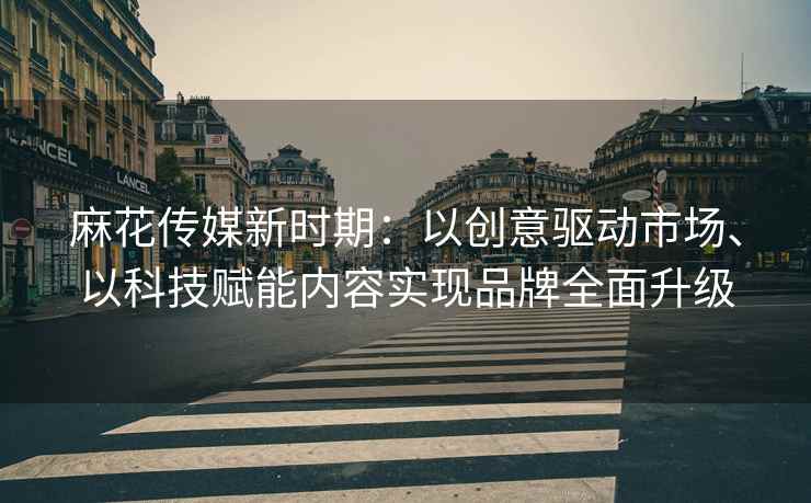 麻花传媒新时期：以创意驱动市场、以科技赋能内容实现品牌全面升级