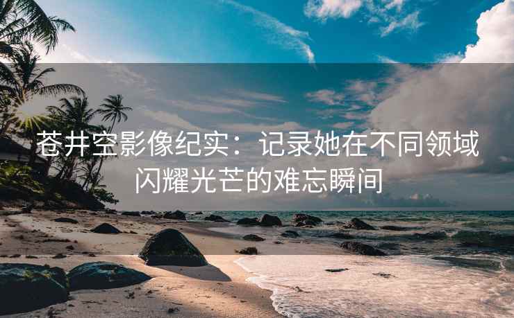 苍井空影像纪实：记录她在不同领域闪耀光芒的难忘瞬间