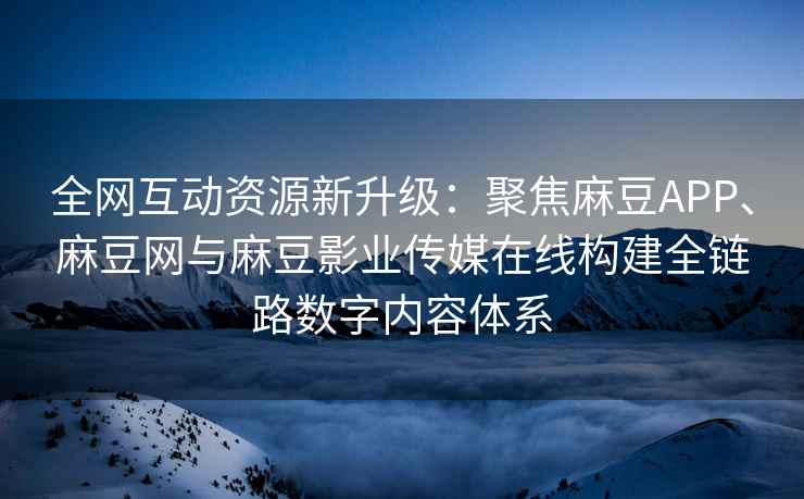 全网互动资源新升级：聚焦麻豆APP、麻豆网与麻豆影业传媒在线构建全链路数字内容体系