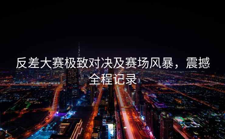 反差大赛极致对决及赛场风暴，震撼全程记录