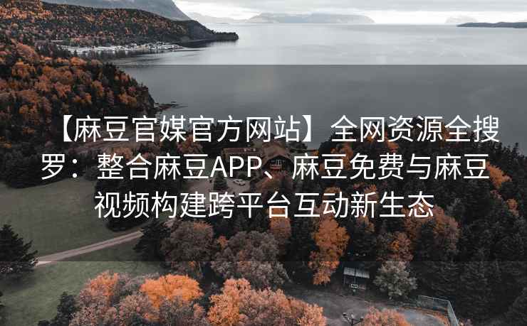【麻豆官媒官方网站】全网资源全搜罗：整合麻豆APP、麻豆免费与麻豆视频构建跨平台互动新生态