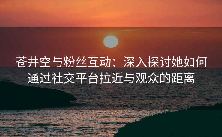苍井空与粉丝互动：深入探讨她如何通过社交平台拉近与观众的距离
