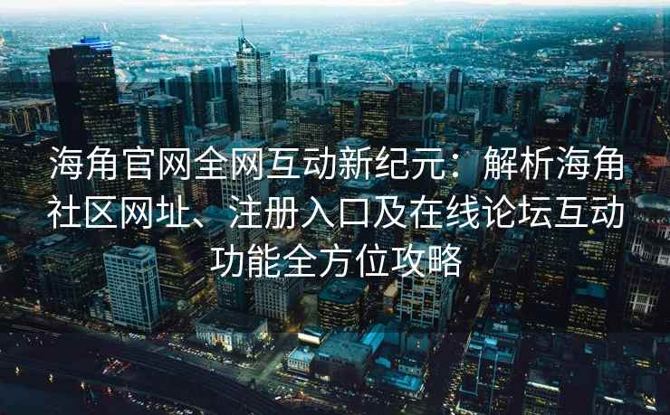 海角官网全网互动新纪元：解析海角社区网址、注册入口及在线论坛互动功能全方位攻略