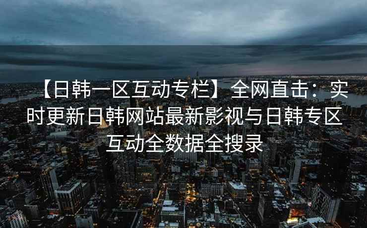 【日韩一区互动专栏】全网直击：实时更新日韩网站最新影视与日韩专区互动全数据全搜录
