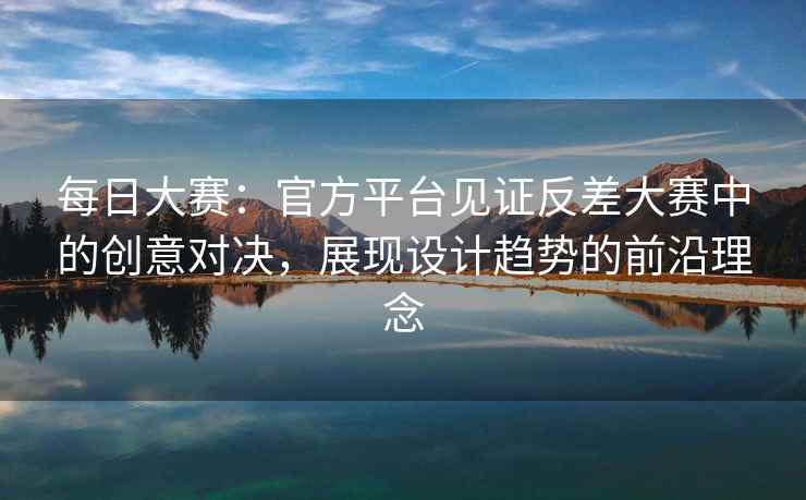 每日大赛：官方平台见证反差大赛中的创意对决，展现设计趋势的前沿理念