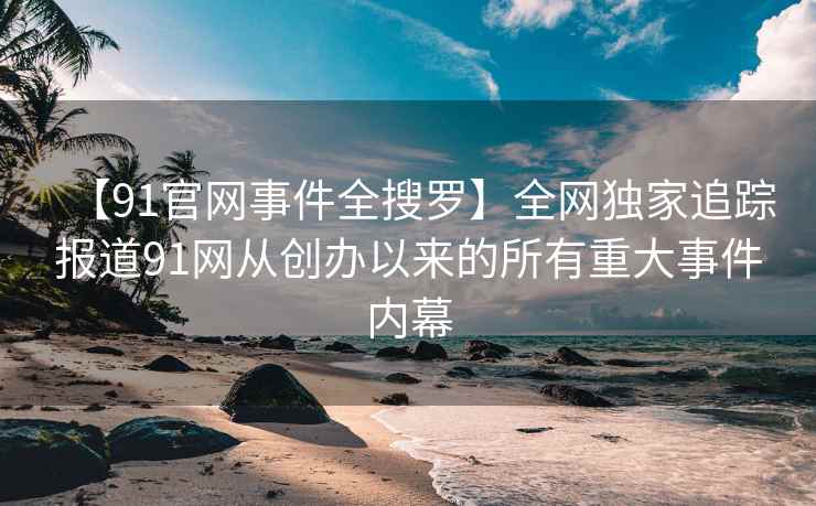 【91官网事件全搜罗】全网独家追踪报道91网从创办以来的所有重大事件内幕