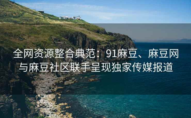 全网资源整合典范：91麻豆、麻豆网与麻豆社区联手呈现独家传媒报道