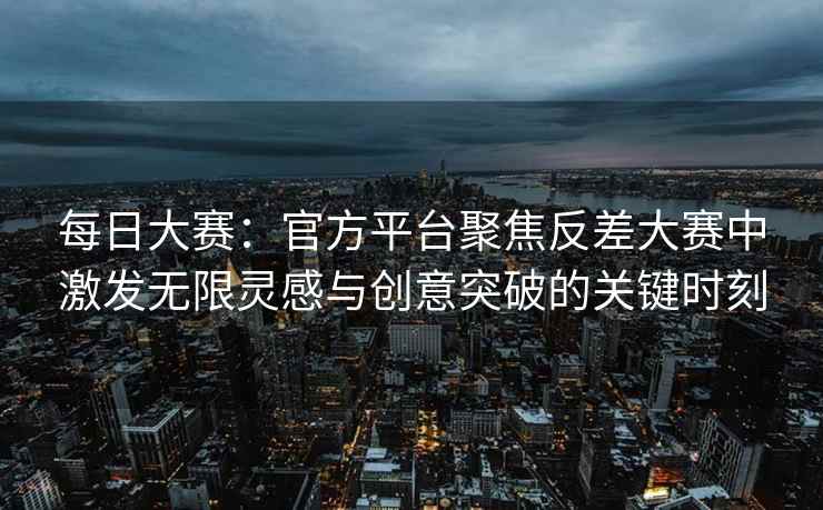 每日大赛：官方平台聚焦反差大赛中激发无限灵感与创意突破的关键时刻