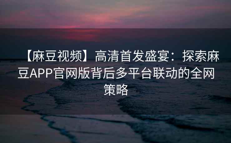 【麻豆视频】高清首发盛宴：探索麻豆APP官网版背后多平台联动的全网策略