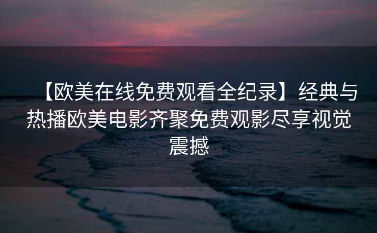 【欧美在线免费观看全纪录】经典与热播欧美电影齐聚免费观影尽享视觉震撼