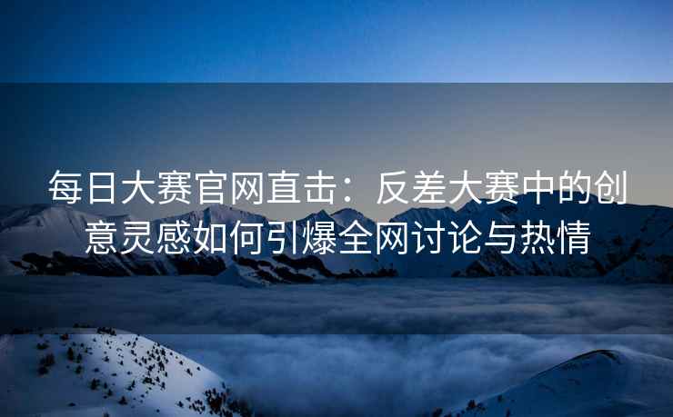 每日大赛官网直击：反差大赛中的创意灵感如何引爆全网讨论与热情