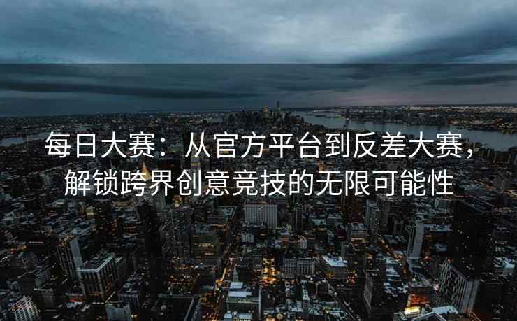 每日大赛：从官方平台到反差大赛，解锁跨界创意竞技的无限可能性