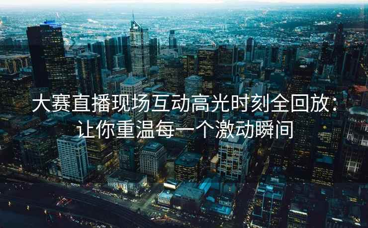 大赛直播现场互动高光时刻全回放：让你重温每一个激动瞬间