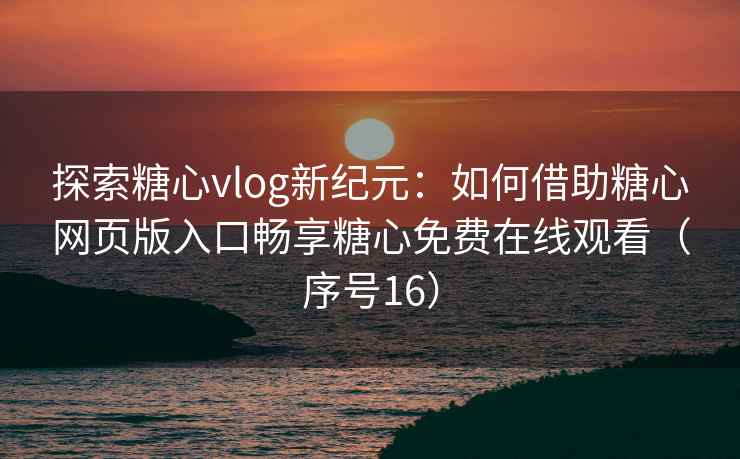 探索糖心vlog新纪元：如何借助糖心网页版入口畅享糖心免费在线观看（序号16）