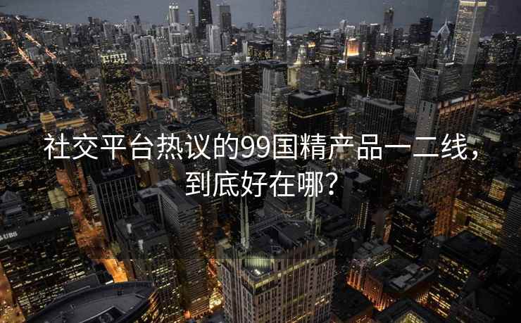 社交平台热议的99国精产品一二线，到底好在哪？