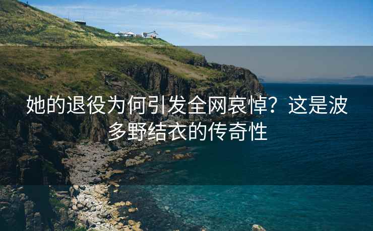 她的退役为何引发全网哀悼？这是波多野结衣的传奇性