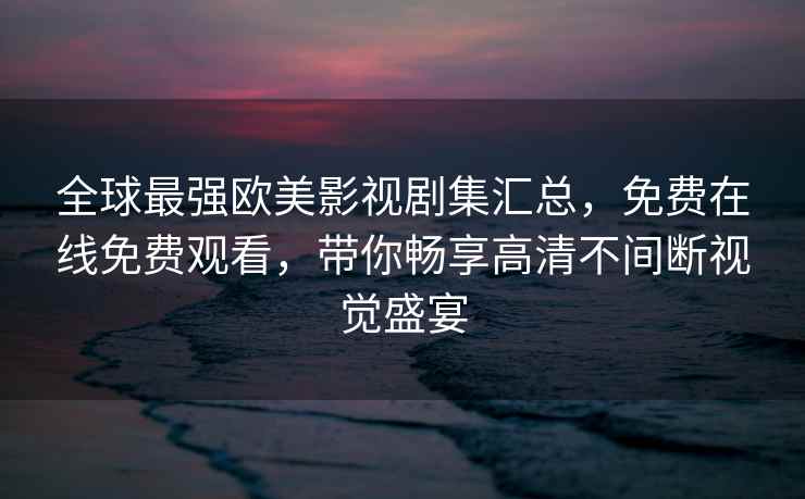 全球最强欧美影视剧集汇总，免费在线免费观看，带你畅享高清不间断视觉盛宴
