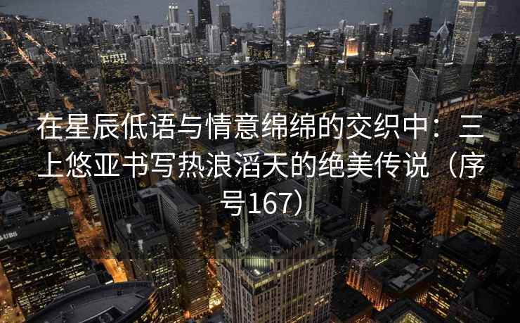 在星辰低语与情意绵绵的交织中：三上悠亚书写热浪滔天的绝美传说（序号167）