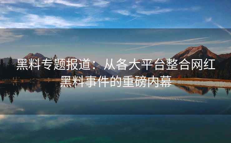 黑料专题报道：从各大平台整合网红黑料事件的重磅内幕