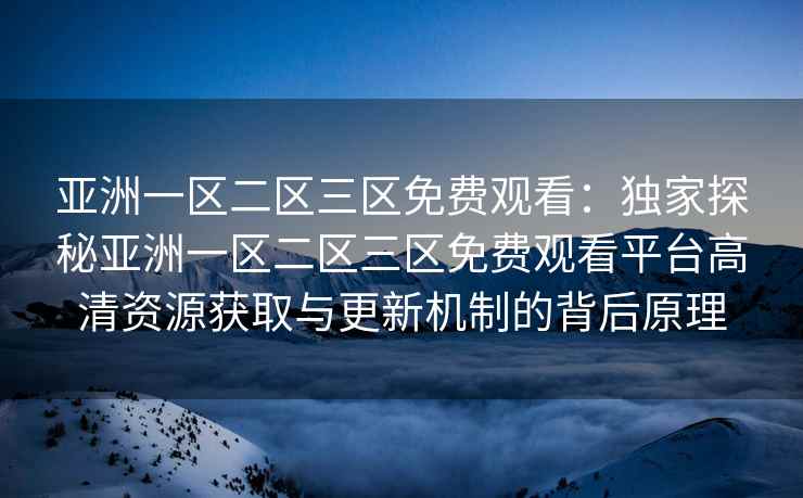 亚洲一区二区三区免费观看：独家探秘亚洲一区二区三区免费观看平台高清资源获取与更新机制的背后原理