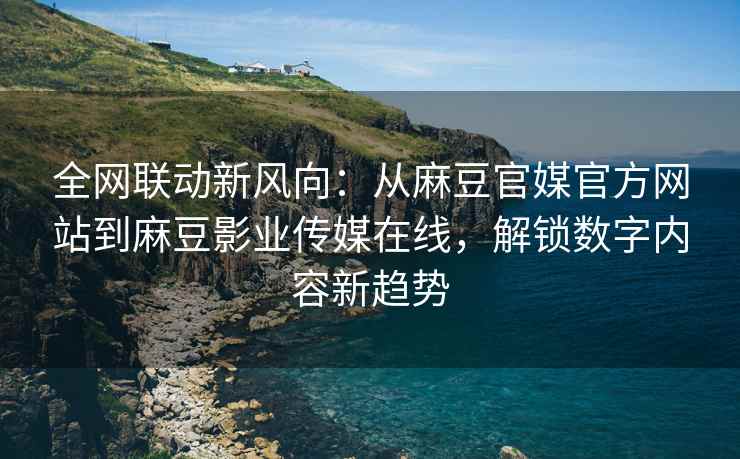 全网联动新风向：从麻豆官媒官方网站到麻豆影业传媒在线，解锁数字内容新趋势