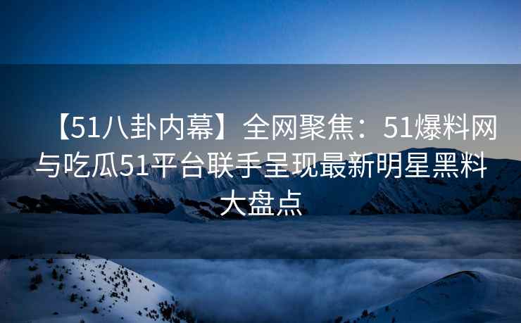 【51八卦内幕】全网聚焦：51爆料网与吃瓜51平台联手呈现最新明星黑料大盘点
