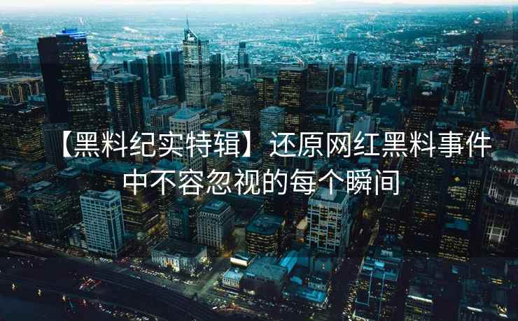 【黑料纪实特辑】还原网红黑料事件中不容忽视的每个瞬间