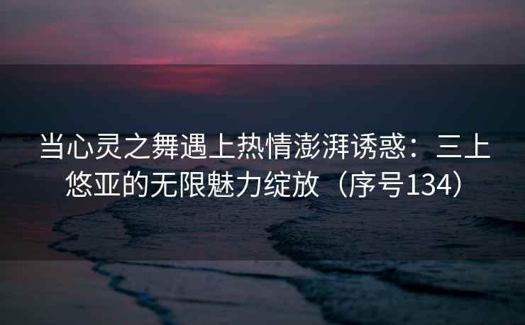 当心灵之舞遇上热情澎湃诱惑：三上悠亚的无限魅力绽放（序号134）