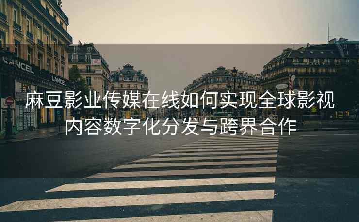 麻豆影业传媒在线如何实现全球影视内容数字化分发与跨界合作