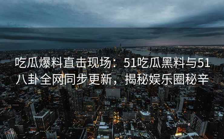 吃瓜爆料直击现场：51吃瓜黑料与51八卦全网同步更新，揭秘娱乐圈秘辛