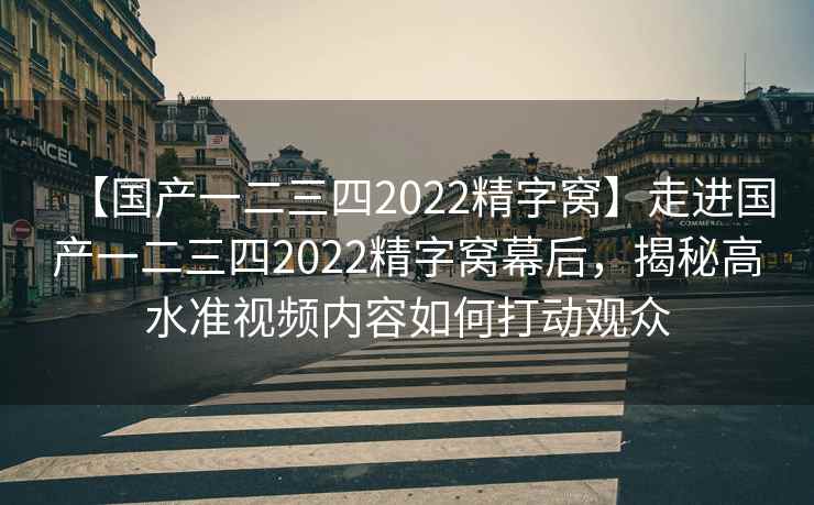 【国产一二三四2022精字窝】走进国产一二三四2022精字窝幕后，揭秘高水准视频内容如何打动观众