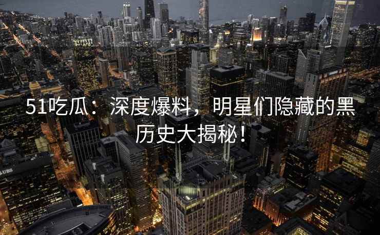51吃瓜：深度爆料，明星们隐藏的黑历史大揭秘！