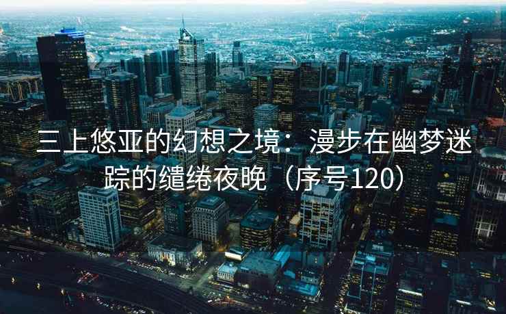 三上悠亚的幻想之境：漫步在幽梦迷踪的缱绻夜晚（序号120）