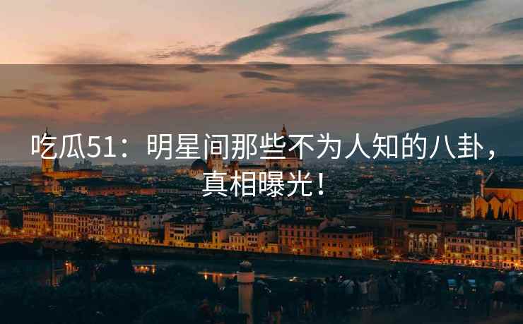 吃瓜51：明星间那些不为人知的八卦，真相曝光！