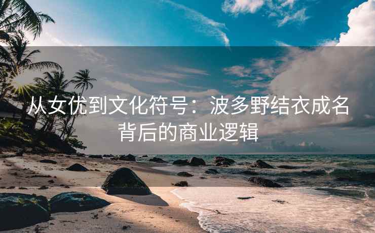 从女优到文化符号：波多野结衣成名背后的商业逻辑