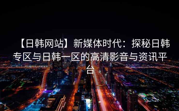 【日韩网站】新媒体时代：探秘日韩专区与日韩一区的高清影音与资讯平台