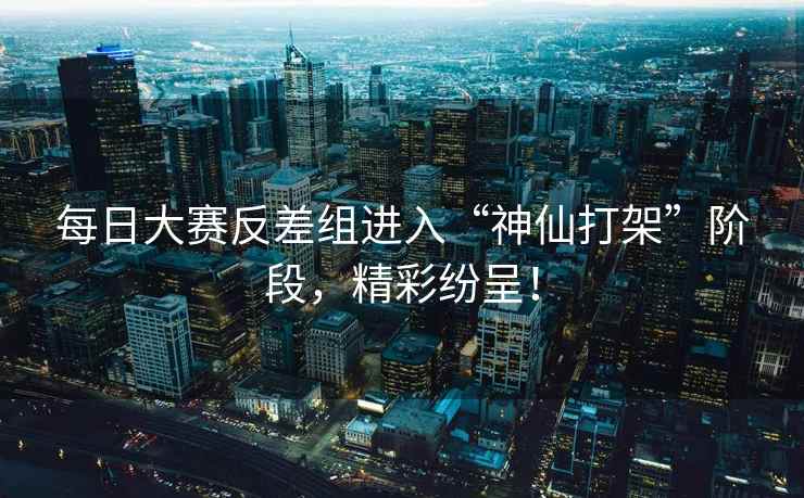 每日大赛反差组进入“神仙打架”阶段，精彩纷呈！