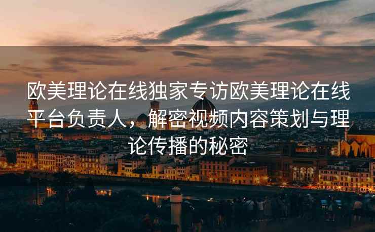 欧美理论在线独家专访欧美理论在线平台负责人，解密视频内容策划与理论传播的秘密