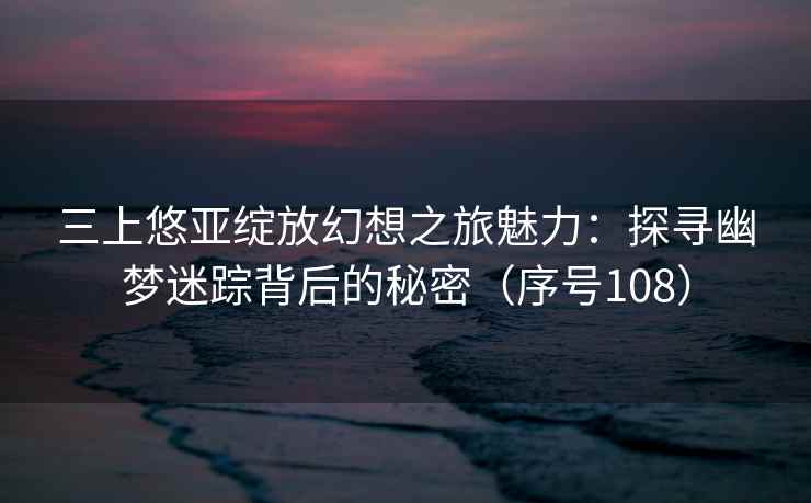 三上悠亚绽放幻想之旅魅力：探寻幽梦迷踪背后的秘密（序号108）