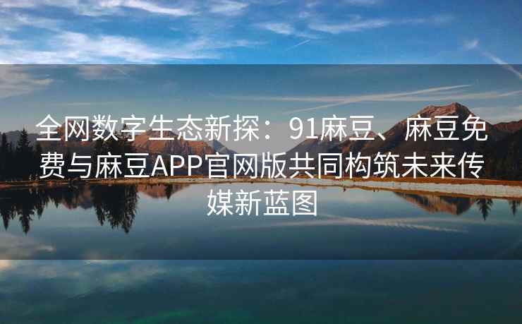 全网数字生态新探：91麻豆、麻豆免费与麻豆APP官网版共同构筑未来传媒新蓝图