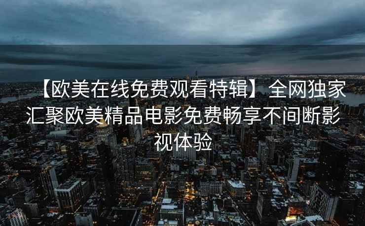 【欧美在线免费观看特辑】全网独家汇聚欧美精品电影免费畅享不间断影视体验