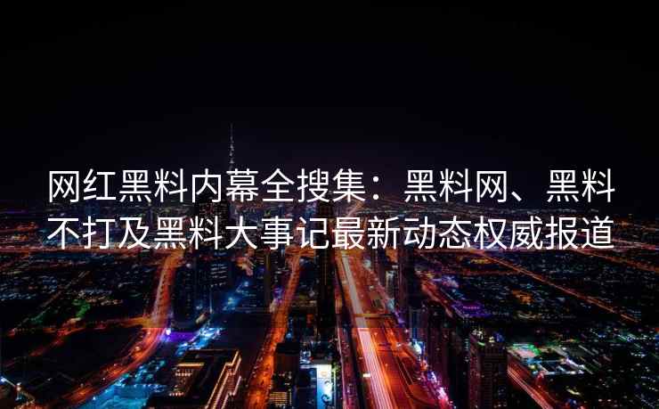 网红黑料内幕全搜集：黑料网、黑料不打及黑料大事记最新动态权威报道