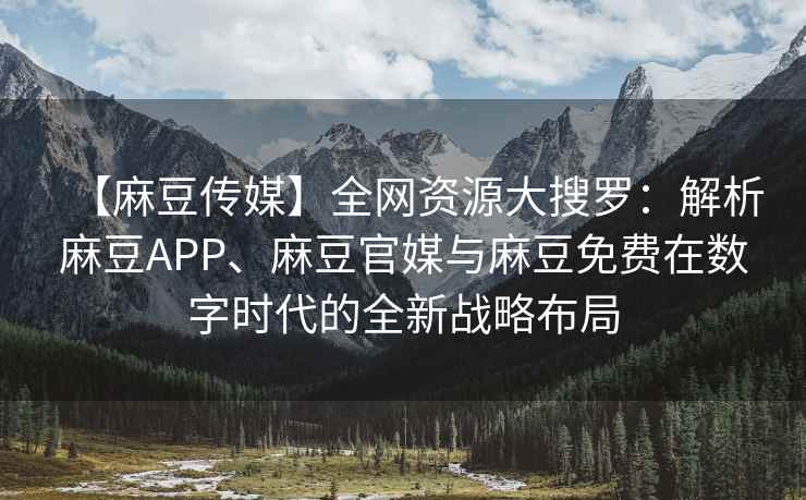 【麻豆传媒】全网资源大搜罗：解析麻豆APP、麻豆官媒与麻豆免费在数字时代的全新战略布局