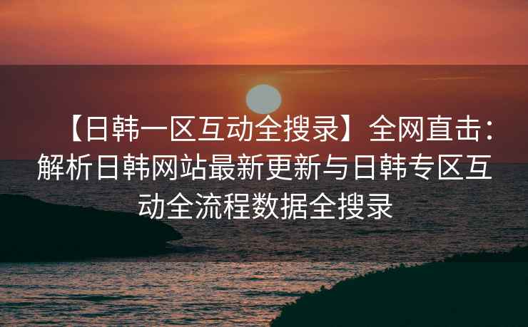 【日韩一区互动全搜录】全网直击：解析日韩网站最新更新与日韩专区互动全流程数据全搜录