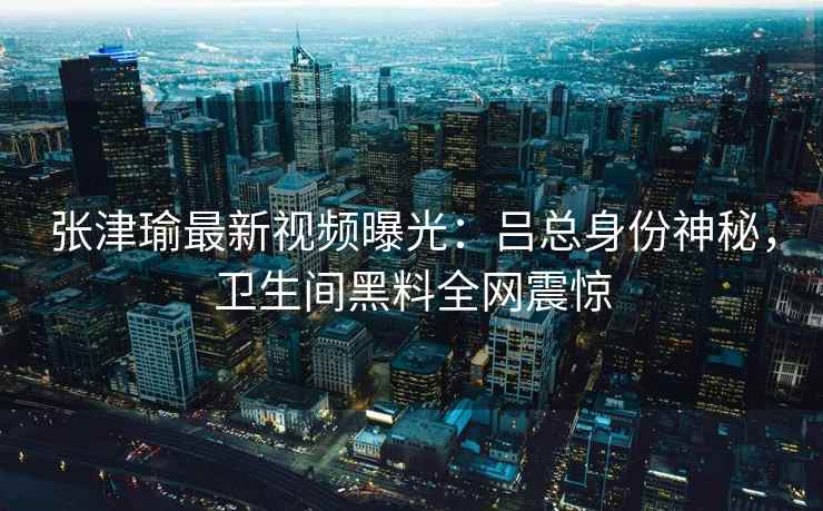 张津瑜最新视频曝光：吕总身份神秘，卫生间黑料全网震惊